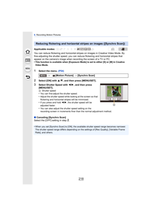 Page 2188. Recording Motion Pictures
218
You can reduce flickering and horizontal stri pes on images in Creative Video Mode. By 
fine-adjusting the shutter speed, you can redu ce flickering and horizontal stripes that 
appear on the camera’s image when recording the screen of a TV or PC.
•
This function is available when [Exposure Mode] is set to either [S] or [M] in Creative 
Video Mode.
1Select the menu.  (P54)
2Select [ON] with 3/4, and then press [MENU/SET] .
3Select Shutter Speed with  2/1, and then press...