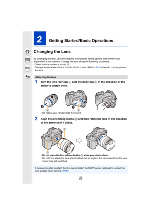 Page 2323
2.Getting Started/Basic Operations
Changing the Lens
By changing the lens, you will increase your  picture taking-options and further your 
enjoyment of the camera. Change the lens using the following procedure.
•
Check that the camera is turned off.•Change lenses where there is not a lot of dirt or dust. Refer to  P411 when dirt or dust gets on 
the lens.
1Turn the lens rear cap  A and the body cap B in the direction of the 
arrow to detach them.
•Do not put your hands inside the mount.
2Align the...