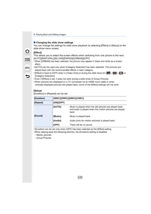 Page 2309. Playing Back and Editing Images
230
∫ Changing the slide show settings
You can change the settings for slide show playback by selecting [Effect] or [Setup] on the 
slide show menu screen.
[Effect]
This allows you to select the screen effect s when switching from one picture to the next.
[AUTO]/[NATURAL]/[SLOW]/[SWING]/[URBAN]/[OFF]
•
When [URBAN] has been selected, the picture may appear in black and white as a screen 
effect.
•[AUTO] can be used only when [Category Selection] has been selected. The...
