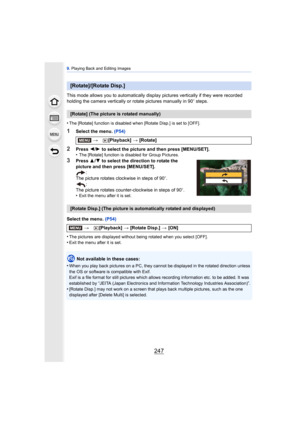 Page 247247
9. Playing Back and Editing Images
This mode allows you to automatically display  pictures vertically if they were recorded 
holding the camera vertically or rotate pictures manually in 90 o steps.
•
The [Rotate] function is disabled when [Rotate Disp.] is set to [OFF].
1Select the menu.  (P54)
2Press 2/1  to select the picture and then press [MENU/SET].
•The [Rotate] function is disabled for Group Pictures.
3Press  3/4  to select the direction to rotate the 
picture and then press [MENU/SET]. :
The...