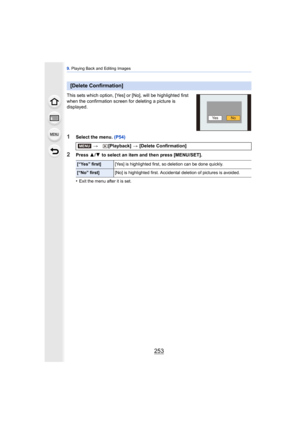 Page 253253
9. Playing Back and Editing Images
This sets which option, [Yes] or [No], will be highlighted first 
when the confirmation screen for deleting a picture is 
displayed.
1Select the menu.  (P54)
2Press 3/4  to select an item and then press [MENU/SET].
•
Exit the menu after it is set.
[Delete Confirmation]
> [Playback]  > [Delete Confirmation]
[“Yes” first] [Yes] is highlighted first, so deletion can be done quickly.
[“No” first][No] is highlighted first. Accidental deletion of pictures is avoided.
NoYe...