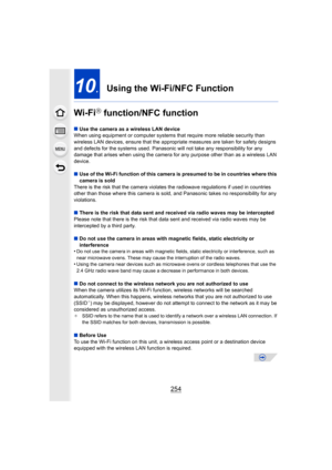 Page 254254
10.Using the Wi-Fi/NFC Function
Wi-Fi
R function/NFC function
∫ Use the camera as a wireless LAN device
When using equipment or computer systems that require more reliable security than 
wireless LAN devices, ensure that  the appropriate measures are taken for safety designs 
and defects for the systems used. Panasonic  will not take any responsibility for any 
damage that arises when using the camera fo r any purpose other than as a wireless LAN 
device.
∫ Use of the Wi-Fi function of this camera is...