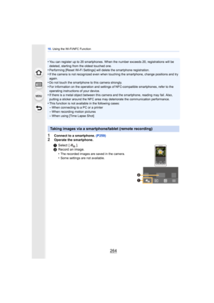 Page 26410. Using the Wi-Fi/NFC Function
264
•You can register up to 20 smartphones. When the number exceeds 20, registrations will be 
deleted, starting from the oldest touched one.
•Performing [Reset Wi-Fi Settings] will  delete the smartphone registration.
•If the camera is not recognized even when touching the smartphone, change positions and try 
again.
•Do not touch the smartphone to this camera strongly.
•For information on the operation and settings of NFC-compatible smartphones, refer to the 
operating...