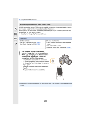 Page 26610. Using the Wi-Fi/NFC Function
266
A Wi-Fi connection using NFC function is possible by touching the smartphone to this unit, 
and you can easily transfer images displayed on the screen.
An image can be sent on site immediately after  taking it, so you can easily send it to the 
smartphone
¢ of your family or friend.¢ Installing the “ Image App ” is required for use.
1Play back the picture in the camera.
2Launch “ Image App ” on the smartphone.3While  [ ]  is displayed on the connection 
screen of the...