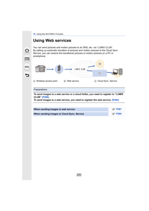 Page 28010. Using the Wi-Fi/NFC Function
280
Using Web services
You can send pictures and motion pictures to an SNS, etc. via “LUMIX CLUB”.
By setting up automatic transfers of pictures and motion pictures to the Cloud Sync. 
Service, you can receive the transferred pi ctures or motion pictures on a PC or 
smartphone.
A Wireless access point BWeb service CCloud Sync. Service
Preparations:
To send images to a web service or a cloud folder, you need to register to “LUMIX 
CLUB”  (P286).
To send images to a web...