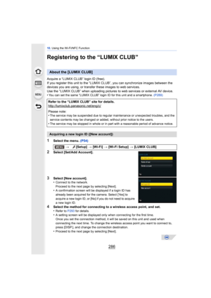 Page 28610. Using the Wi-Fi/NFC Function
286
Registering to the “LUMIX CLUB”
Acquire a “LUMIX CLUB” login ID (free).
If you register this unit to the “LUMIX CL UB”, you can synchronize images between the 
devices you are using,  or transfer these images to web services.
Use the “LUMIX CLUB” when uploading pictures  to web services or external AV device.
•
You can set the same “LUMIX CLUB” login ID for this unit and a smartphone.  (P289)
1Select the menu. (P54)
2Select [Set/Add Account].
3Select [New account]....