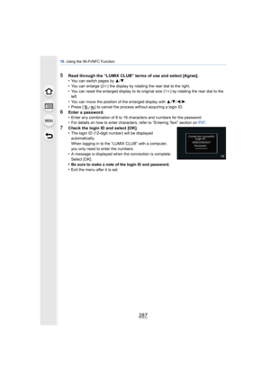 Page 287287
10. Using the Wi-Fi/NFC Function
5Read through the “LUMIX CLUB” terms of use and select [Agree].
•You can switch pages by 3/ 4.•You can enlarge (2k ) the display by rotating the rear dial to the right.•You can reset the enlarged display to its original size (1 k) by rotating the rear dial to the 
left.
•You can move the position of the enlarged display with  3/4 /2/ 1.•Press [ ] to cancel the process without acquiring a login ID.
6Enter a password.
•Enter any combination of 8 to 16 characters and...