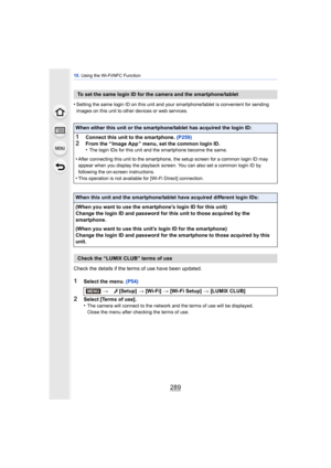 Page 289289
10. Using the Wi-Fi/NFC Function
•Setting the same login ID on this unit and your smartphone/tablet is convenient for sending 
images on this unit to other devices or web services.
Check the details if the terms of use have been updated.
1Select the menu.  (P54)
2Select [Terms of use].
•The camera will connect to the network and the terms of use will be displayed.
Close the menu after checking the terms of use.
To set the same login ID for the camera and the smartphone/tablet
When either this unit or...