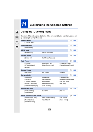 Page 304304
11.Customizing the Camera’s Settings
Using the [Custom] menu
Operation of the unit, such as displaying of the screen and button operations, can be set 
up according to your preferences.
Custom Mode ≠P305
[Cust.Set Mem.]
Silent operation ≠P305
[Silent Mode]
AF/AE lock ≠P305
[AF/AE Lock] [AF/AE Lock Hold]
Shutter button ≠P305
[Shutter AF] [Half Press Release]
Auto Focus ≠P306
[Quick AF] [Eye Sensor AF] [Pinpoint AF Time]
[AF Assist Lamp] [Direct Focus Area] [Focus/Release Priority]
[AF+MF]
Manual Focus...