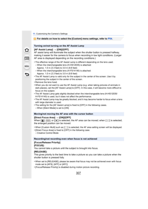 Page 307307
11 . Customizing the Camera’s Settings
For details on how to select the [Custom] menu settings, refer to  P54.
Turning on/not turning on the AF Assist Lamp
[AF Assist Lamp] >  [ON]/[OFF]
AF assist lamp will illuminate the subject when the shutter button is pressed halfway, 
making it easier for the camera to focus when recording in low light conditions. (Larger 
AF area is displayed depending on the recording conditions.)
•
The effective range of the AF Assist Lamp is different depending on the lens...