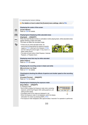 Page 31011 . Customizing the Camera’s Settings
310
For details on how to select the [Custom] menu settings, refer to  P54.
Displaying the center of the screen
[Center Marker]
Refer to  P209 for details.
Displaying/not displaying white saturated areas
[Highlight]  > [ON]/[OFF]
When the Auto Review function is activated or when playing back, white saturated areas 
appear blinking in black and white.
This does not affect the recorded image.
•
If there are any white saturated areas, we 
recommend compensating the...