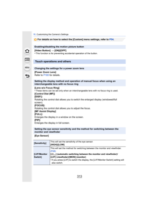 Page 313313
11 . Customizing the Camera’s Settings
For details on how to select the [Custom] menu settings, refer to  P54.
Enabling/disabling the motion picture button
[Video Button]  > [ON]/[OFF]
•
This function is for preventing accidental operation of the button.
Touch operations and others
Changing the settings for a power zoom lens
[Power Zoom Lens]
Refer to  P165 for details.
Setting the display method and operation of manual focus when using an 
interchangeable lens with no focus ring
[Lens w/o Focus...