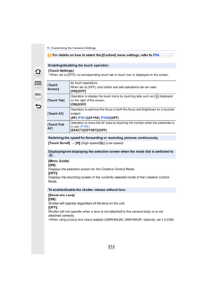 Page 31411 . Customizing the Camera’s Settings
314
For details on how to select the [Custom] menu settings, refer to  P54.
Enabling/disabling the touch operation
[Touch Settings]
•
When set to [OFF], no corresponding touch tab or touch icon is displayed on the screen.
[Touch 
Screen] All touch operations.
When set to [OFF], only button and dial operations can be used.
[ON]/[OFF]
[Touch Tab]
Operation to display the touch icons by touching tabs such as [ ] displayed 
on the right of the screen.
[ON]/[OFF]
[Touch...