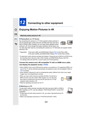 Page 323323
12.Connecting to other equipment
Enjoying Motion Pictures in 4K
∫ Playing Back on a TV Screen
By connecting the camera to a TV that supports motion pictures in 
4K and playing back motion pictures recorded with their size set to 
[4K] or [C4K] in [Rec Quality],  you can enjoy finely-detailed motion 
pictures in 4K. Even though the output resolution will be lower, you 
can also play them back by connecting the ca mera to a TV that does not support motion 
pictures in 4K.
•
To play back motion pictures...