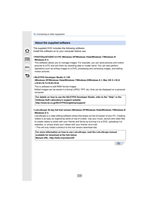 Page 33012. Connecting to other equipment
330
The supplied DVD includes the following software.
Install the software on to your computer before use.
•
PHOTOfunSTUDIO 9.5 PE (Windows XP/Windows Vista/Windows 7/Windows 8/
Windows 8.1)
This software allows you to manage images. For example, you can send pictures and motion 
pictures to a PC and sort them by recording date or model name. You can also perform 
operations such as writing images to a DVD, processing and correcting images, and editing 
motion pictures....
