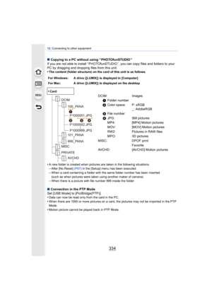Page 33412. Connecting to other equipment
334
∫Copying to a PC without using “ PHOTOfunSTUDIO ”
If you are not able to install “ PHOTOfunSTUDIO ”, you can copy files and folders to your 
PC by dragging and dropping files from this unit.
•
The content (folder structure) on the card of this unit is as follows.
•A new folder is created when pictures are taken in the following situations.–After [No.Reset]  (P67) in the [Setup] menu has been executed–When a card containing a folder with the same folder number has...
