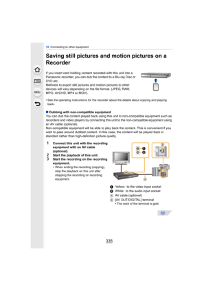 Page 335335
12. Connecting to other equipment
Saving still pictures and motion pictures on a 
Recorder
If you insert card holding content recorded with this unit into a 
Panasonic recorder, you can dub the content to a Blu-ray Disc or 
DVD etc.
Methods to export still pictures  and motion pictures to other 
devices will vary depending on the file format. (JPEG, RAW, 
MPO, AVCHD, MP4 or MOV).
•
See the operating instructions for the recorder about the details about copying and playing 
back.
∫ Dubbing with...