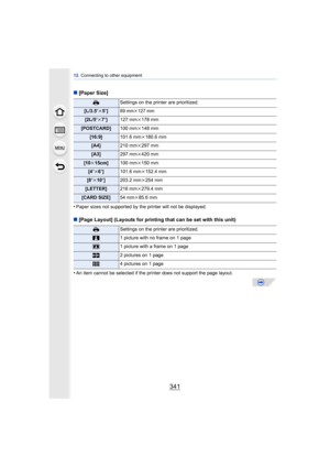 Page 341341
12. Connecting to other equipment
∫[Paper Size]
•
Paper sizes not supported by the printer will not be displayed.
∫ [Page Layout] (Layouts for printing that can be set with this unit)
•
An item cannot be selected if the printer does not support the page layout.
{ Settings on the printer are prioritized.
[L/3.5qk5q]89 mmk127 mm
[2L/5 qk7q] 127 mm k178 mm
[POSTCARD] 100 mmk148 mm
[16:9] 101.6 mmk180.6 mm
[A4] 210 mmk297 mm
[A3] 297 mmk420 mm
[10 k15cm] 100 mmk150 mm
[4 qk 6q] 101.6 mm k152.4 mm
[8 qk10...