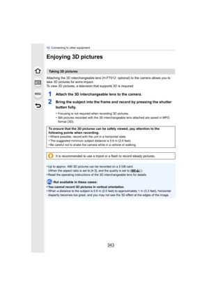 Page 343343
12. Connecting to other equipment
Enjoying 3D pictures
Attaching the 3D interchangeable lens (H-FT012: optional) to the camera allows you to 
take 3D pictures for extra impact.
To view 3D pictures, a television that supports 3D is required.
1Attach the 3D interchangeable lens to the camera.
2Bring the subject into the frame and record by pressing the shutter 
button fully.
•Focusing is not required when recording 3D pictures.
•Still pictures recorded with the 3D interchangeable lens attached are...