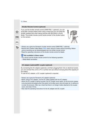 Page 353353
13. Others
If you use the shutter remote control (DMW-RSL1: optional), you can 
avoid jitter (camera shake) when  using a tripod and you can keep the 
shutter pressed fully when taking pi ctures with [B] (Bulb) or Burst 
Mode. The shutter remote control works similar to the shutter button 
on the camera.
•
Always use a genuine Panasonic shutter remote control (DMW-RSL1: optional).
•Record with Creative Video Mode  (P202) when using for motion picture recording. Motion 
picture recording can be...