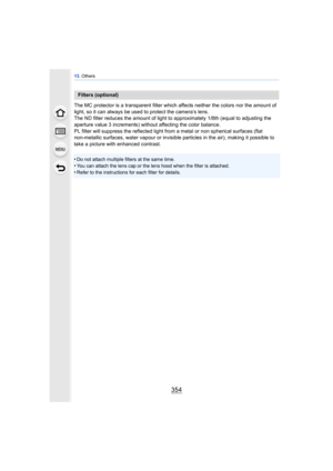 Page 35413. Others
354
The MC protector is a transparent filter which  affects neither the colors nor the amount of 
light, so it can always be used to protect the camera’s lens.
The ND filter reduces the amount of light to  approximately 1/8th (equal to adjusting the 
aperture value 3 increments) without affecting the color balance.
PL filter will suppress the reflected light from a metal or non spherical surfaces (flat 
non-metallic surfaces, water vapour or invisible  particles in the air), making it possible...