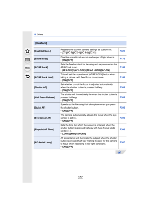 Page 377377
13. Others
[Custom]
[Cust.Set Mem.] Registers the current camera settings as custom set.•[ ]/[ ]/[ ]/[ ]/[ ] P321
[Silent Mode]Disables operational sounds and output of light at once.•[ON]/[OFF]
P170
[AF/AE Lock]Sets the fixed content for focusing and exposure when the 
AF/AE lock is on.
•[AE LOCK]/[AF LOCK]/[AF/AE LOCK]/[AF-ON] P160
[AF/AE Lock Hold]
This will set the operation of [AF/AE LOCK] button when 
taking a picture with fixed focus or exposure.•[ON]/[OFF] P160
[Shutter AF]Set whether or not...