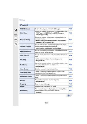 Page 383383
13. Others
[Playback]
[2D/3D Settings] Switches the playback method for 3D images. P229
[Slide Show]Selects the type etc. of the images and plays back in order.•[All]/[Picture Only]/[Video Only]/[3D]/[Category 
Selection]/[Favorite] P229
[Playback Mode]Selects the type etc. of the images and plays back only 
particular images.•[Normal Play]/[Picture Only]/[Video Only]/[3D Play]/
[Category Play]/[Favorite Play] P231
[Location Logging]
You can write location information (longitude/latitude) on 
images...
