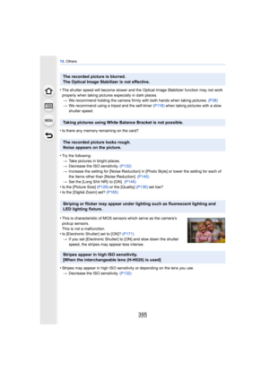 Page 395395
13. Others
•The shutter speed will become slower and the Optical Image Stabilizer function may not work 
properly when taking pictures especially in dark places.
> We recommend holding the camera firmly with both hands when taking pictures.  (P38)
> We recommend using a tripod and the self-timer  (P118) when taking pictures with a slow 
shutter speed.
•Is there any memory remaining on the card?
•Try the following: > Take pictures in bright places.
> Decrease the ISO sensitivity. (P132)
> Increase the...