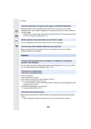 Page 40013. Others
400
•Monitor/viewfinder of this unit adopts OLED. Screen burn-in may occur on the screen/
viewfinder when a same image is displayed for a long period of time, but it does not affect the 
recorded images.
> Change the on-screen images frequently by using [Economy]  (P59), [Eye Sensor] function 
(P48) , or turning off the screen light  (P44).
•This is a characteristic of this unit’s monitor, and this is not a malfunction.
•Being a characteristic of the viewfinder of this unit, this phenomenon is...