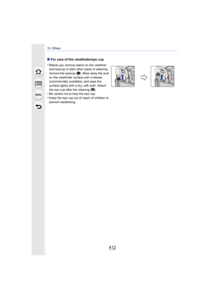 Page 41213. Others
412
∫For care of the viewfinder/eye cup
•
Before you remove stains on the viewfiner 
and eyecup or start other types of cleaning, 
remove the eyecup ( 1
). Blow away the dust 
on the viewfinder surface with a blower 
(commercially available), and wipe the 
surface lightly with a dry, soft cloth. Attach 
the eye cup after the cleaning ( 2
).
•Be careful not to lose the eye cup.
•Keep the eye cup out of reach of children to 
prevent swallowing. 