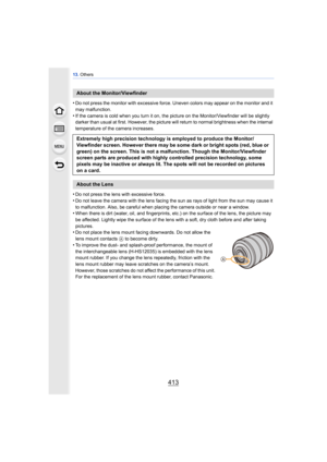 Page 413413
13. Others
•Do not press the monitor with excessive force. Uneven colors may appear on the monitor and it 
may malfunction.
•If the camera is cold when you turn it on,  the picture on the Monitor/Viewfinder will be slightly 
darker than usual at first. However, the picture will return to normal brightness when the internal 
temperature of the camera increases.
•Do not press the lens with excessive force.
•Do not leave the camera with the lens facing the sun as rays of light from the sun may cause it...