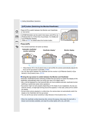 Page 482. Getting Started/Basic Operations
48
Press [LVF] to switch between the Monitor and Viewfinder.A Eye sensor
Press [LVF].
•The monitor/viewfinder will switch as follows:
¢ If [Eye Sensor AF] in the [Custom] menu is set to [ON], the camera automatically adjusts the 
focus as the eye sensor is activated.  (P306)
•You can also switch between the viewfinder and the monitor in [LVF/Monitor Switch] in [Eye 
Sensor] in the [Custom] menu. (P313)
∫Using the eye sensor to switch between the Monitor and Viewfinder...