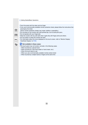 Page 502. Getting Started/Basic Operations
50
•Touch the panel with the clean and dry finger.•If you use a commercially available monitor protecti on sheet, please follow the instructions that 
accompany the sheet.
(Some monitor protection sheets may impair visibility or operability.)
•Do not press on the monitor with hard pointed tips, such as ball point pens.•Do not operate with your fingernails.
•Wipe the monitor with dry soft cloth when it gets dirty with finger prints and others.•Do not scratch or press...