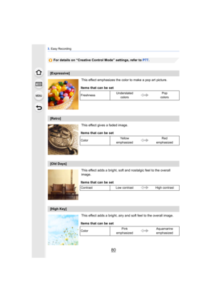 Page 803. Easy Recording
80
For details on “Creative Control Mode” settings, refer to  P77.
This effect emphasizes the color to make a pop art picture.
This effect gives a faded image.
This effect adds a bright, soft and nostalgic feel to the overall 
image.
This effect adds a bright, airy and soft feel to the overall image.
[Expressive] Items that can be set
Freshness Understated 
colors Pop 
colors
[Retro]
Items that can be set
Color Ye l l o w  
emphasized Red 
emphasized
[Old Days]
Items that can be set...