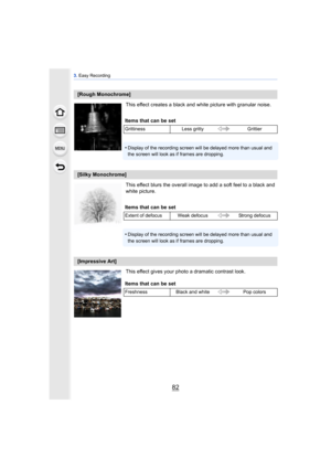 Page 823. Easy Recording
82
This effect creates a black and white picture with granular noise.
This effect blurs the overall image to add a soft feel to a black and 
white picture.
This effect gives your photo a dramatic contrast look.
[Rough Monochrome]
Items that can be set
Grittiness Less gritty Grittier
•Display of the recording screen will be delayed more than usual and 
the screen will look as if frames are dropping.
[Silky Monochrome]
Items that can be set
Extent of defocus Weak defocus Strong defocus...
