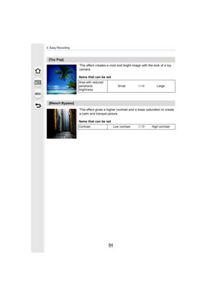 Page 843. Easy Recording
84
This effect creates a vivid and bright image with the look of a toy 
camera.
This effect gives a higher contrast and a lower saturation to create 
a calm and tranquil picture.
[Toy Pop]
Items that can be set
Area with reduced 
peripheral 
brightness Small
Large
[Bleach Bypass]
Items that can be set
Contrast Low contrast High contrast 