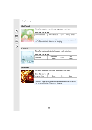 Page 863. Easy Recording
86
This effect blurs the overall image to produce a soft feel.
This effect creates a fantastical image in a pale color tone.
This effect transforms pin-points of light into a star effect.
[Soft Focus]
Items that can be set
Extent of defocus Weak defocus Strong defocus
•Display of the recording screen will be delayed more than usual and 
the screen will look as if frames are dropping.
[Fantasy]
Items that can be set
Freshness Understated 
colors Pop 
colors
[Star Filter]
Items that can...