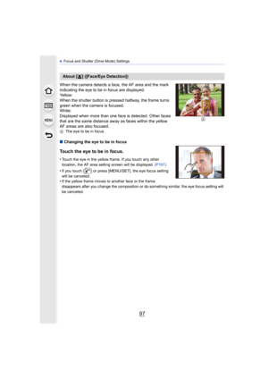 Page 9797
4. Focus and Shutter (Drive Mode) Settings
When the camera detects a face, the AF area and the mark 
indicating the eye to be in focus are displayed.
Yellow:
When the shutter button is pressed halfway, the frame turns 
green when the camera is focused.
White:
Displayed when more than one face is detected. Other faces 
that are the same distance away as faces within the yellow 
AF areas are also focused.
A The eye to be in focus
∫Changing the eye to be in focus
Touch the eye to be in focus.
•Touch the...