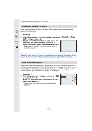 Page 137137
5. Ajustes de calidad de la imagen y tono de color
Fije el valor de balance de blancos ajustado. Úselo para armonizar las condiciones 
cuando toma fotografías.
1Pulse [ ].
2Gire el disco trasero o el disco frontal para seleccionar [ ], [ ], [ ] o 
[ ] y, luego, presione 3 .
3Dirija la cámara hacia una hoja de papel blanco, etc. 
de manera que el encuadre en el centro sólo se 
cubra con el objeto blanco, luego pulse [MENU/SET].
•
Se puede llevar a cabo la misma operación al pulsar el 
botón del...