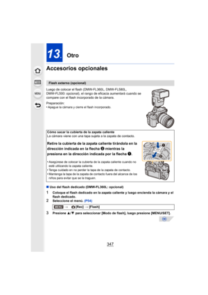 Page 347347
13.Otro
Accesorios opcionales
Luego de colocar el flash (DMW-FL360L, DMW-FL580L, 
DMW-FL500: opcional), el rango de  eficacia aumentará cuando se 
compare con el flash incorporado de la cámara.
Preparación:
•
Apague la cámara y cierre el flash incorporado.
∫ Uso del flash dedicado (DMW-FL360L: opcional)
1Coloque el flash dedicado en la zapata caliente y luego encienda la cámara y el 
flash dedicado.
2Seleccione el menú.  (P54)
3Presione 3/4  para seleccionar [Modo de flash], luego presione...