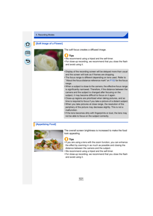 Page 101101
4. Recording Modes
[Soft Image of a Flower]The soft focus creates a diffused image.Ti ps
•
We recommend using a tripod and the self-timer.•For close-up recording, we recommend that you close the flash 
and avoid using it.
•Display of the recording screen will be delayed more than usual 
and the screen will look as if frames are dropping.
•The focus range is different depending on lens used. Refer to 
“About the focus distance reference mark” on P152  for the focus 
range.
•When a subject is close to...