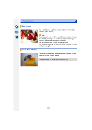 Page 102102
4. Recording Modes
[Cute Dessert]The overall screen brightness is set higher to enhance the 
cuteness of the dessert.Ti ps
•
If you are using a lens with the zoom function, you can enhance 
the effect by zooming in as much as possible and closing the 
distance between the camera and the subject.
•We recommend using a tripod and the self-timer.
•For close-up recording, we recommend that you close the flash 
and avoid using it.
[Freeze Animal Motion]
The faster shutter speed prevents blur and captures...