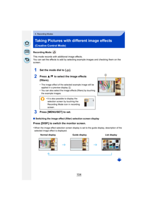 Page 104104
4. Recording Modes
Taking Pictures with different image effects 
(Creative Control Mode)
Recording Mode: 
This mode records with additional image effects.
You can set the effects to add by selecting example images and checking them on the 
screen.
1Set the mode dial to  [ ].
2Press 3/4  to select the image effects 
(filters).
•The image effect of the selected example image will be 
applied in a preview display A.
•You can also select the image effects (filters) by touching 
the example images.
3Press...