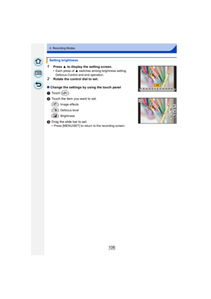 Page 106106
4. Recording Modes
1Press 3 to display the setting screen.
•Each press of  3 switches among brightness setting, 
Defocus Control and end operation.
2Rotate the control dial to set.
∫ Change the settings by using the touch panel
1 Touch [ ].
2 Touch the item you want to set.
[ ]: Image effects
[ ]: Defocus level
[ ]: Brightness
3Drag the slide bar to set.
•Press [MENU/SET] to return to the recording screen.
Setting brightness
¶¶+1 +1 +2+2 +3+3 +4+4 +5+5-5-5-4-4-3-3-2-2-1-100
EXPSEXPS 