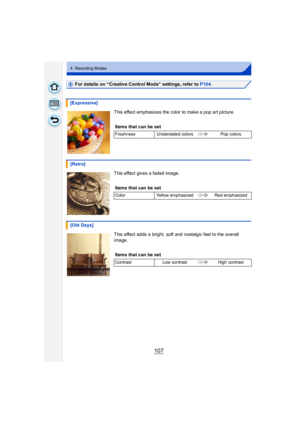 Page 107107
4. Recording Modes
For details on “Creative Control Mode” settings, refer to P104.
This effect emphasizes the color to make a pop art picture.
This effect gives a faded image.
This effect adds a bright, soft and nostalgic feel to the overall 
image.
[Expressive]
Items that can be set
Freshness Understated colors Pop colors
[Retro]
Items that can be set
ColorYellow emphasized Red emphasized
[Old Days]
Items that can be set
Contrast Low contrast High contrast 