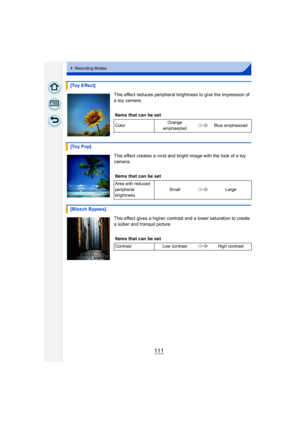 Page 111111
4. Recording Modes
This effect reduces peripheral brightness to give the impression of 
a toy camera.
This effect creates a vivid and bright image with the look of a toy 
camera.
This effect gives a higher contrast and a lower saturation to create 
a sober and tranquil picture.
[Toy Effect]
Items that can be set
Color Orange 
emphasized Blue emphasized
[Toy Pop]
Items that can be set
Area with reduced 
peripheral 
brightness Small Large
[Bleach Bypass]
Items that can be set
Contrast Low contrast High...