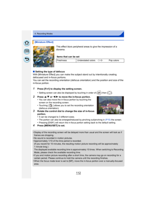 Page 112112
4. Recording Modes
This effect blurs peripheral areas to give the impression of a 
diorama.
∫ Setting the type of defocus
With [Miniature Effect] you can make the subject stand out by intentionally creating 
defocused and in-focus portions.
You can set the recording orientation (defocus orientation) and the position and size of the 
in-focus portion.
1Press [Fn1] to display the setting screen.
•
Setting screen can also be displayed by touching in order of [ ] then [ ].
2Press  3/4 or 2 /1 to move the...
