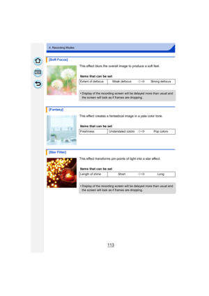 Page 113113
4. Recording Modes
This effect blurs the overall image to produce a soft feel.
This effect creates a fantastical image in a pale color tone.
This effect transforms pin-points of light into a star effect.
[Soft Focus]
Items that can be set
Extent of defocus Weak defocus Strong defocus
•Display of the recording screen will be delayed more than usual and 
the screen will look as if frames are dropping.
[Fantasy]
Items that can be set
Freshness Understated colors Pop colors
[Star Filter]
Items that can...