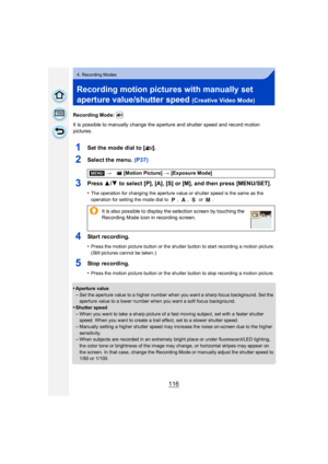 Page 116116
4. Recording Modes
Recording motion pictures with manually set 
aperture value/shutter speed 
(Creative Video Mode)
Recording Mode: 
It is possible to manually change the aperture and shutter speed and record motion 
pictures.
1Set the mode dial to [ ].
2Select the menu. (P37)
3Press 3/4  to select [P], [A], [S] or [M], and then press [MENU/SET].
•The operation for changing the aperture value or shutter speed is the same as the 
operation for setting the mode dial to  ,  ,   or  .
4Start recording....