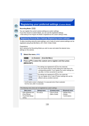 Page 118118
4. Recording Modes
Registering your preferred settings (Custom Mode)
Recording Mode: 
You can register the current camera settings as custom settings.
If you then record in Custom Mode, you can use the registered settings.
•
Initial setting of the Program AE Mode is registered as the custom settings initially.
To allow recording using the same settings, up to 4 sets of current camera settings can be 
registered using [Cust.Set Mem.]. ( ,  ,  ,  )
Preparations:
Set in advance the Recording Mode you...